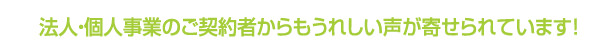 法人・個人（業務利用）のご契約者からもうれしい声が寄せられています！