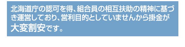 経済産業省の認可を得、組合員の相互扶助の精神に基づき運営しており、営利目的としていませんから掛金が大変割安です。