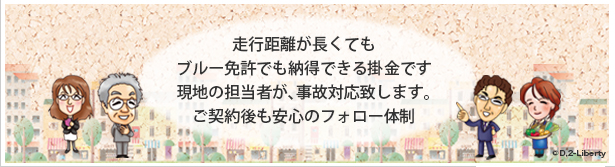 走行距離が長くても ブルー免許でも納得できる掛金です現地の担当者が、事故対応致します。ご契約後も安心のフォロー体制