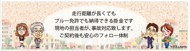 走行距離が長くても ブルー免許でも納得できる掛金です現地の担当者が、事故対応致します。ご契約後も安心のフォロー体制