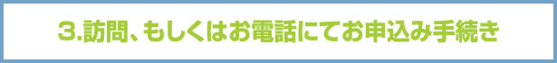 3.訪問、もしくはお電話にてお申込み手続き