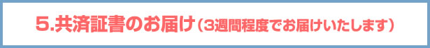 5.共済証書のお届け（3週間程度でお届けいたします）