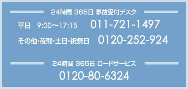 ２４時間 ３６５日 事故受付デスク
平日　9:00～17:15　　011-721-1497
その他・夜間・土日・祝祭日　 0120-252-924

２４時間 ３６５日 ロードサービス
0120-80-6324
